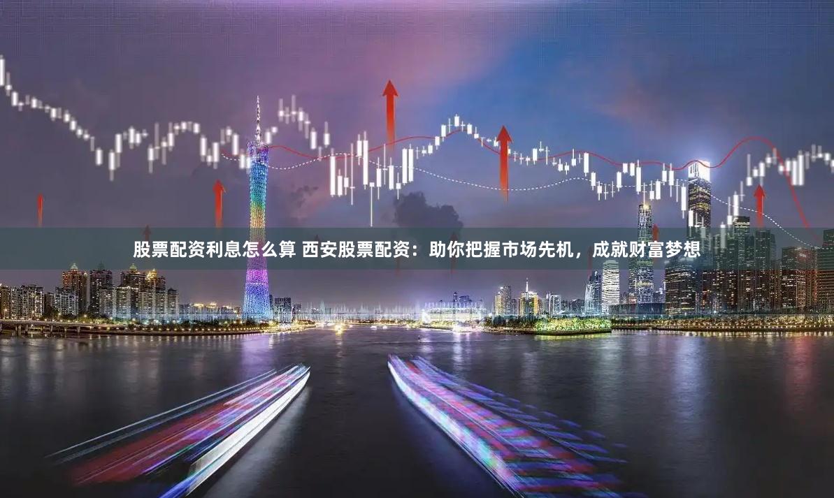 股票配资利息怎么算 西安股票配资：助你把握市场先机，成就财富梦想
