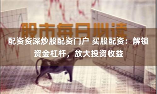 配资资深炒股配资门户 买股配资：解锁资金杠杆，放大投资收益