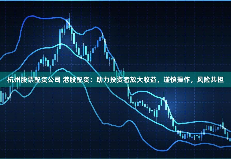 杭州股票配资公司 港股配资：助力投资者放大收益，谨慎操作，风险共担