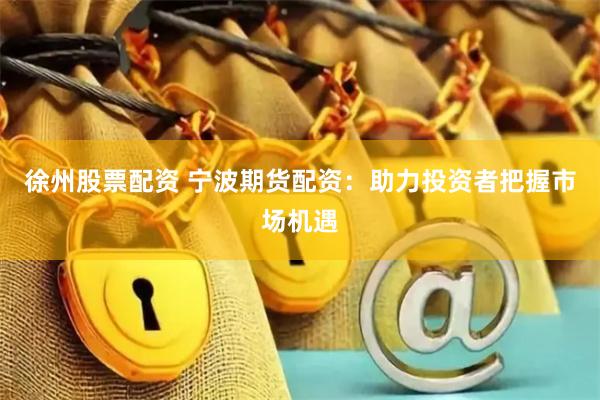 徐州股票配资 宁波期货配资：助力投资者把握市场机遇